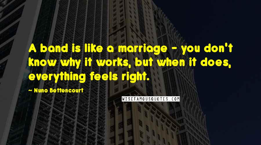 Nuno Bettencourt Quotes: A band is like a marriage - you don't know why it works, but when it does, everything feels right.