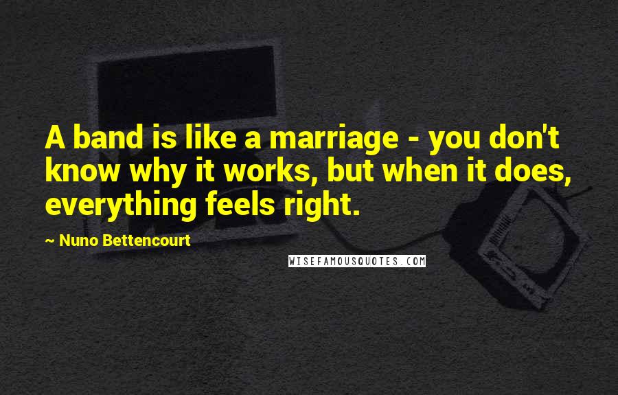 Nuno Bettencourt Quotes: A band is like a marriage - you don't know why it works, but when it does, everything feels right.