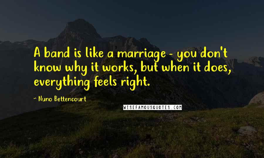 Nuno Bettencourt Quotes: A band is like a marriage - you don't know why it works, but when it does, everything feels right.