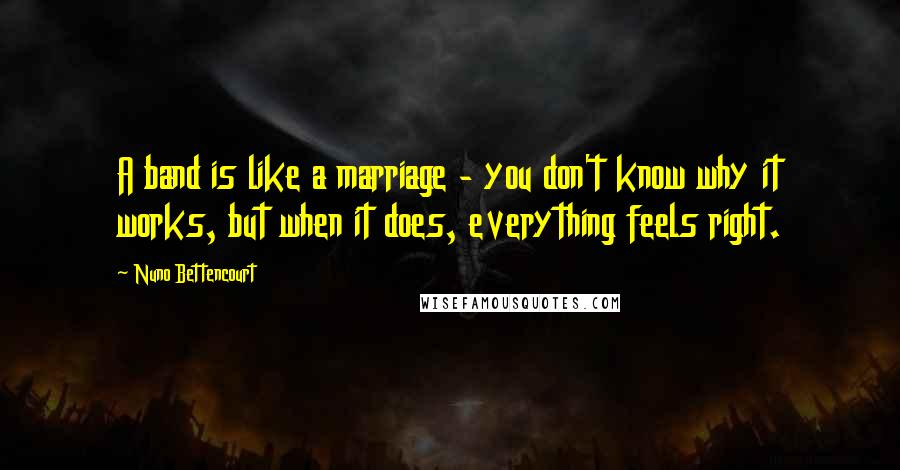 Nuno Bettencourt Quotes: A band is like a marriage - you don't know why it works, but when it does, everything feels right.