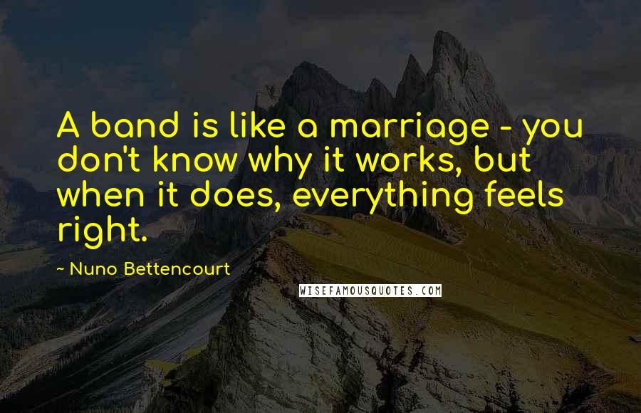 Nuno Bettencourt Quotes: A band is like a marriage - you don't know why it works, but when it does, everything feels right.