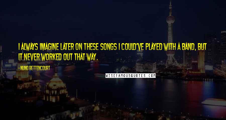 Nuno Bettencourt Quotes: I always imagine later on these songs I could've played with a band, but it never worked out that way.