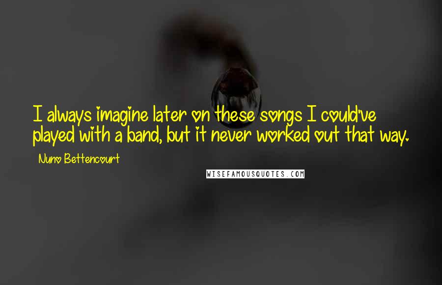 Nuno Bettencourt Quotes: I always imagine later on these songs I could've played with a band, but it never worked out that way.