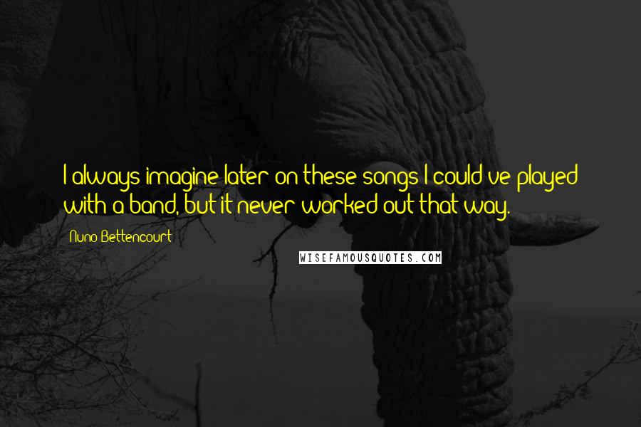 Nuno Bettencourt Quotes: I always imagine later on these songs I could've played with a band, but it never worked out that way.
