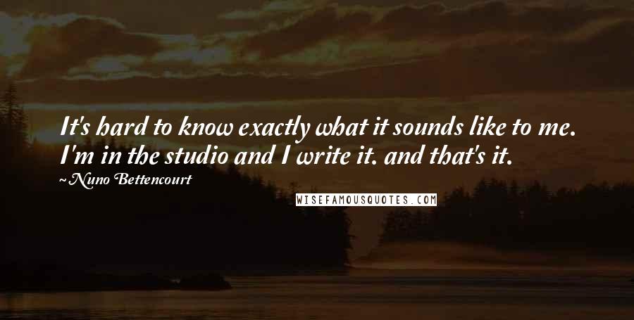 Nuno Bettencourt Quotes: It's hard to know exactly what it sounds like to me. I'm in the studio and I write it. and that's it.