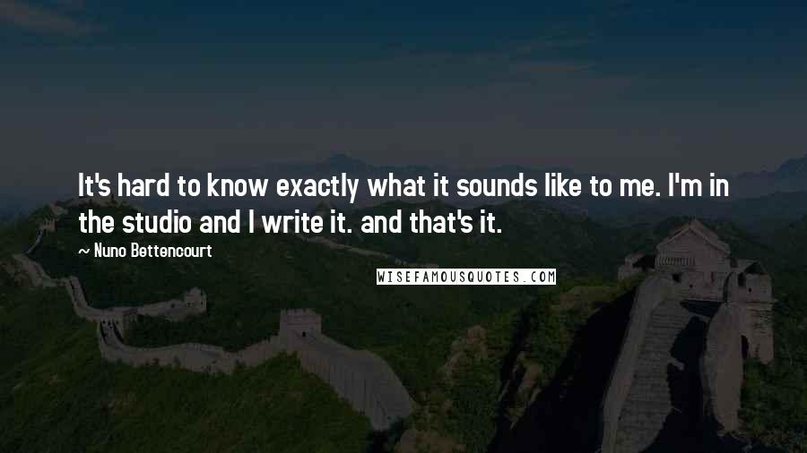 Nuno Bettencourt Quotes: It's hard to know exactly what it sounds like to me. I'm in the studio and I write it. and that's it.