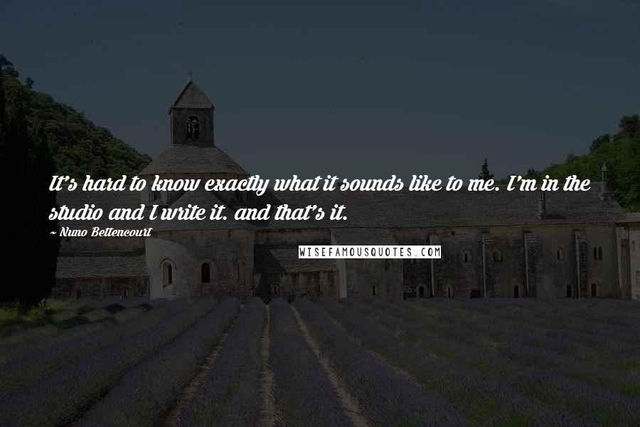 Nuno Bettencourt Quotes: It's hard to know exactly what it sounds like to me. I'm in the studio and I write it. and that's it.