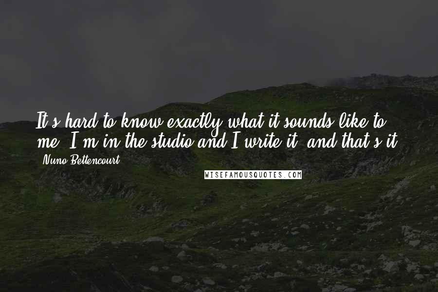 Nuno Bettencourt Quotes: It's hard to know exactly what it sounds like to me. I'm in the studio and I write it. and that's it.