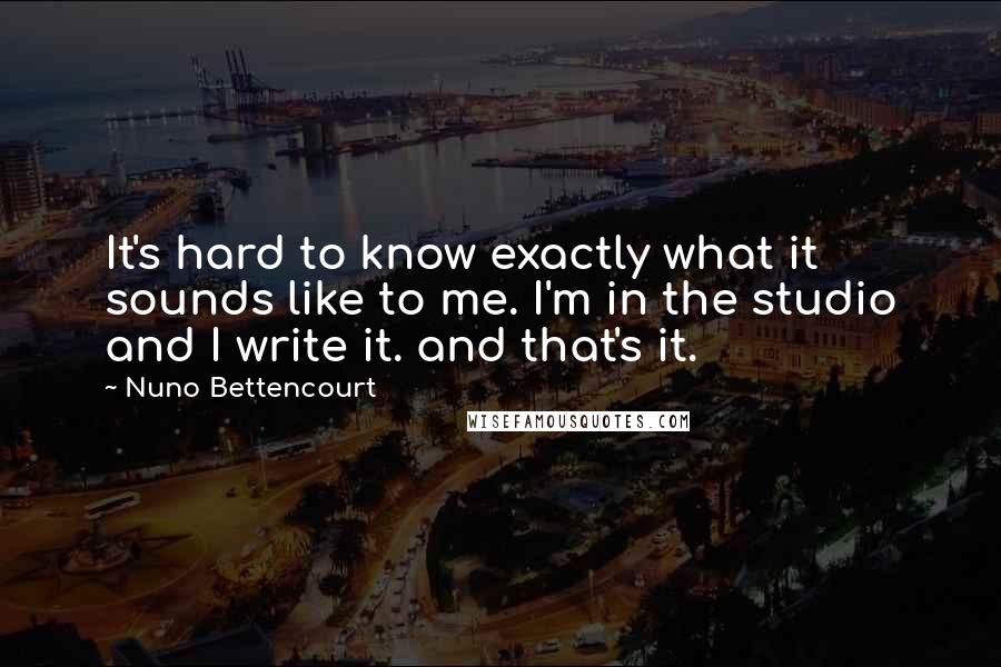 Nuno Bettencourt Quotes: It's hard to know exactly what it sounds like to me. I'm in the studio and I write it. and that's it.