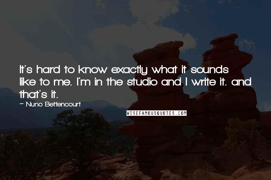 Nuno Bettencourt Quotes: It's hard to know exactly what it sounds like to me. I'm in the studio and I write it. and that's it.