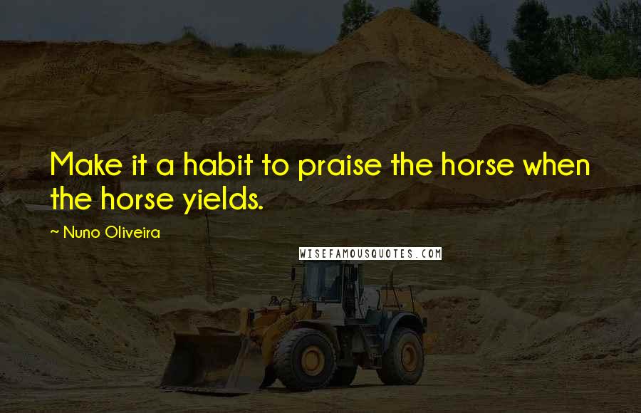 Nuno Oliveira Quotes: Make it a habit to praise the horse when the horse yields.