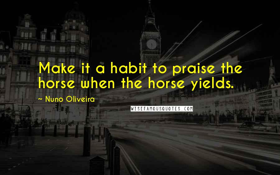 Nuno Oliveira Quotes: Make it a habit to praise the horse when the horse yields.