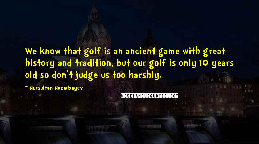 Nursultan Nazarbayev Quotes: We know that golf is an ancient game with great history and tradition, but our golf is only 10 years old so don't judge us too harshly.