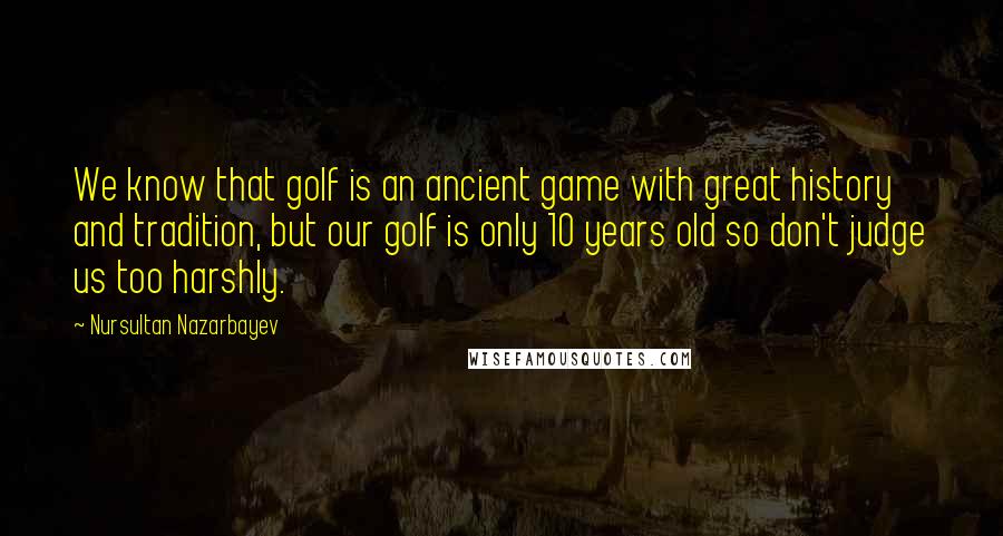 Nursultan Nazarbayev Quotes: We know that golf is an ancient game with great history and tradition, but our golf is only 10 years old so don't judge us too harshly.