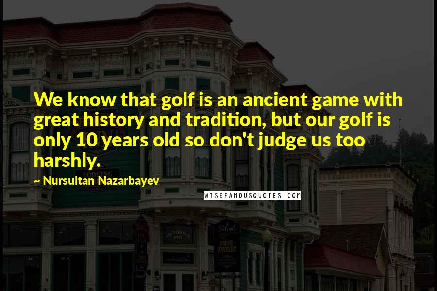 Nursultan Nazarbayev Quotes: We know that golf is an ancient game with great history and tradition, but our golf is only 10 years old so don't judge us too harshly.