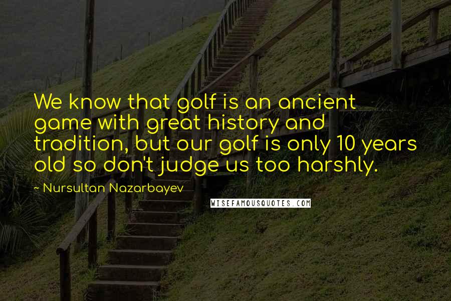 Nursultan Nazarbayev Quotes: We know that golf is an ancient game with great history and tradition, but our golf is only 10 years old so don't judge us too harshly.