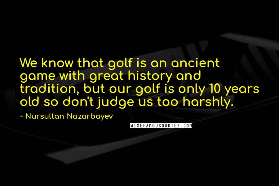 Nursultan Nazarbayev Quotes: We know that golf is an ancient game with great history and tradition, but our golf is only 10 years old so don't judge us too harshly.