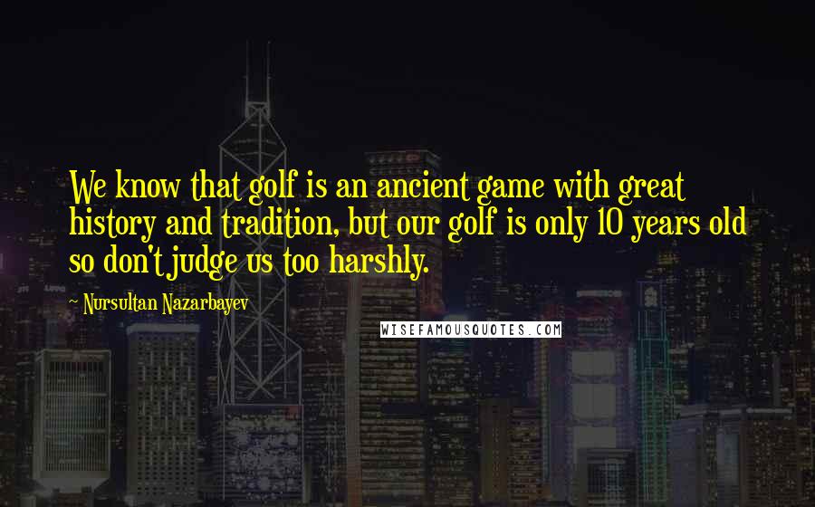 Nursultan Nazarbayev Quotes: We know that golf is an ancient game with great history and tradition, but our golf is only 10 years old so don't judge us too harshly.