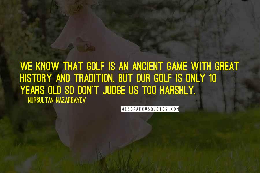 Nursultan Nazarbayev Quotes: We know that golf is an ancient game with great history and tradition, but our golf is only 10 years old so don't judge us too harshly.