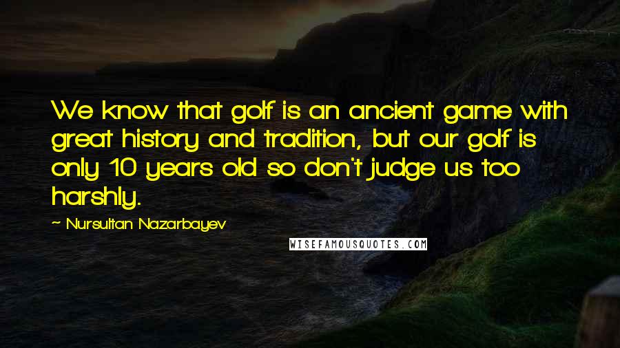 Nursultan Nazarbayev Quotes: We know that golf is an ancient game with great history and tradition, but our golf is only 10 years old so don't judge us too harshly.