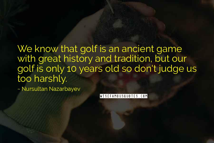 Nursultan Nazarbayev Quotes: We know that golf is an ancient game with great history and tradition, but our golf is only 10 years old so don't judge us too harshly.