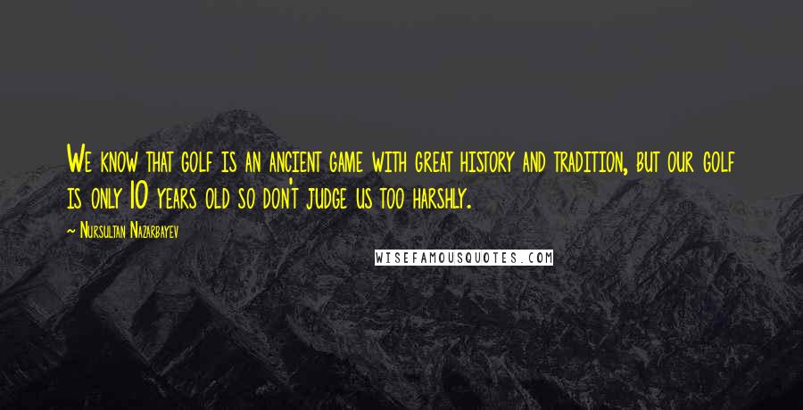 Nursultan Nazarbayev Quotes: We know that golf is an ancient game with great history and tradition, but our golf is only 10 years old so don't judge us too harshly.