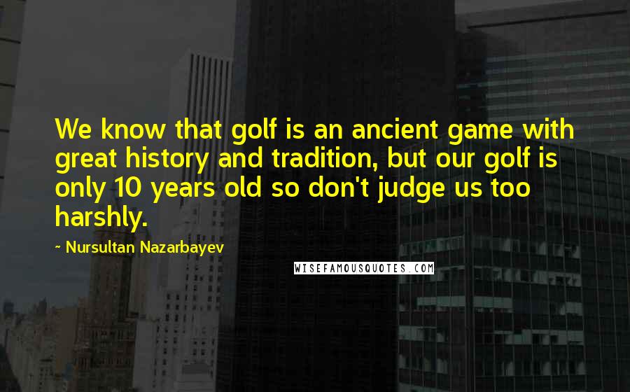 Nursultan Nazarbayev Quotes: We know that golf is an ancient game with great history and tradition, but our golf is only 10 years old so don't judge us too harshly.