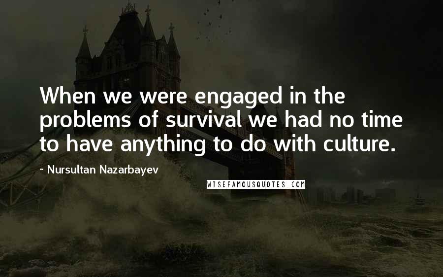 Nursultan Nazarbayev Quotes: When we were engaged in the problems of survival we had no time to have anything to do with culture.