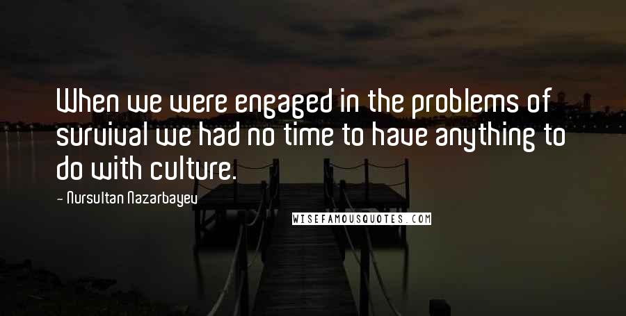 Nursultan Nazarbayev Quotes: When we were engaged in the problems of survival we had no time to have anything to do with culture.