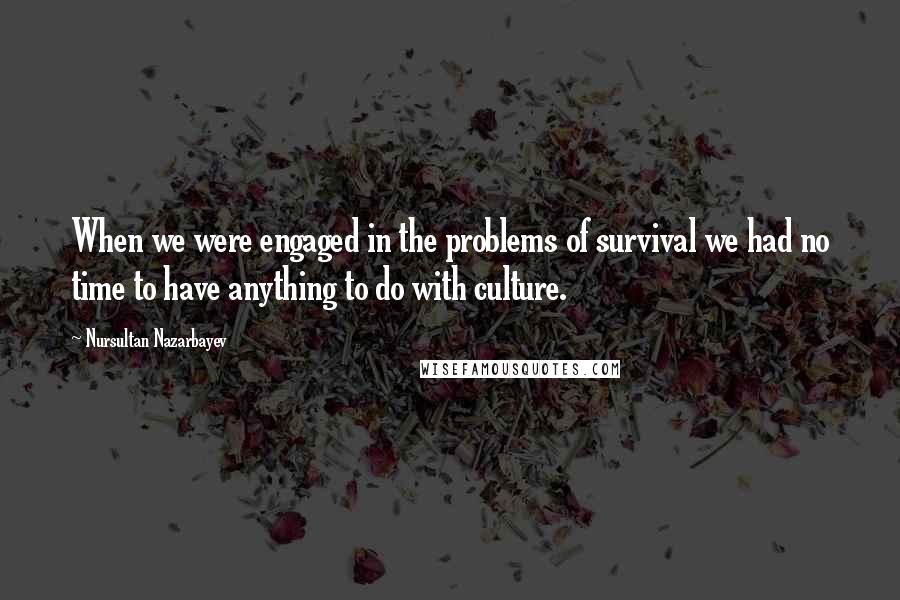 Nursultan Nazarbayev Quotes: When we were engaged in the problems of survival we had no time to have anything to do with culture.