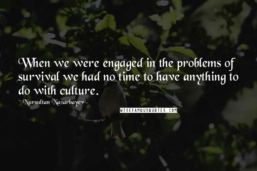 Nursultan Nazarbayev Quotes: When we were engaged in the problems of survival we had no time to have anything to do with culture.