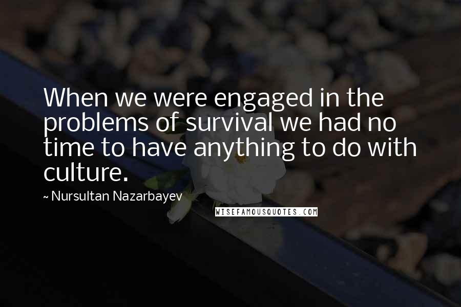 Nursultan Nazarbayev Quotes: When we were engaged in the problems of survival we had no time to have anything to do with culture.