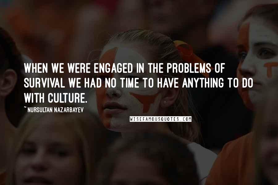 Nursultan Nazarbayev Quotes: When we were engaged in the problems of survival we had no time to have anything to do with culture.