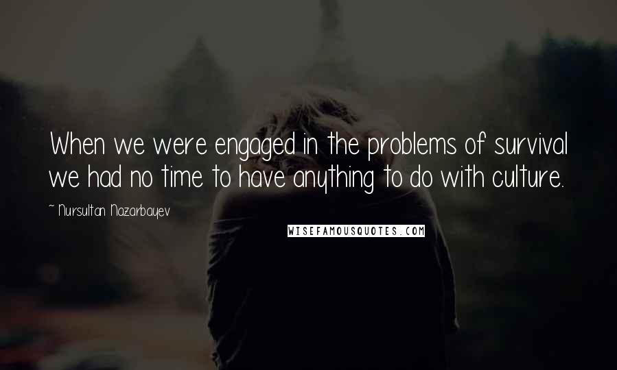 Nursultan Nazarbayev Quotes: When we were engaged in the problems of survival we had no time to have anything to do with culture.