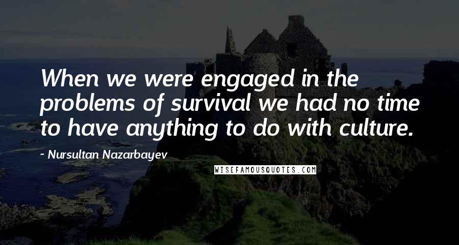 Nursultan Nazarbayev Quotes: When we were engaged in the problems of survival we had no time to have anything to do with culture.