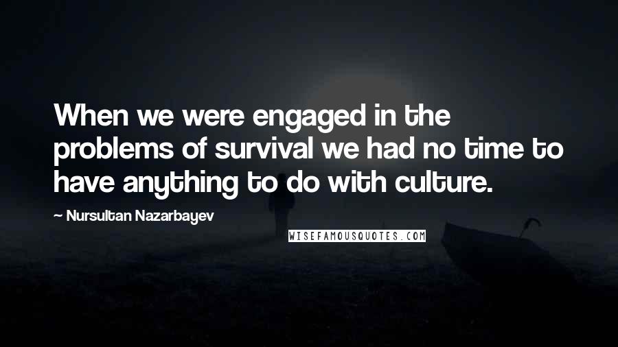 Nursultan Nazarbayev Quotes: When we were engaged in the problems of survival we had no time to have anything to do with culture.