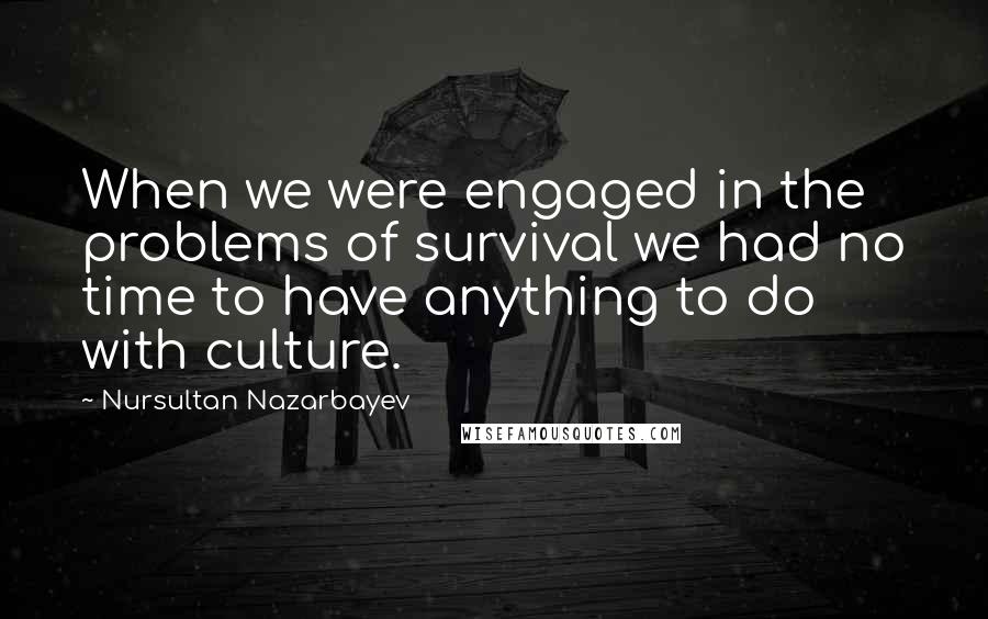 Nursultan Nazarbayev Quotes: When we were engaged in the problems of survival we had no time to have anything to do with culture.