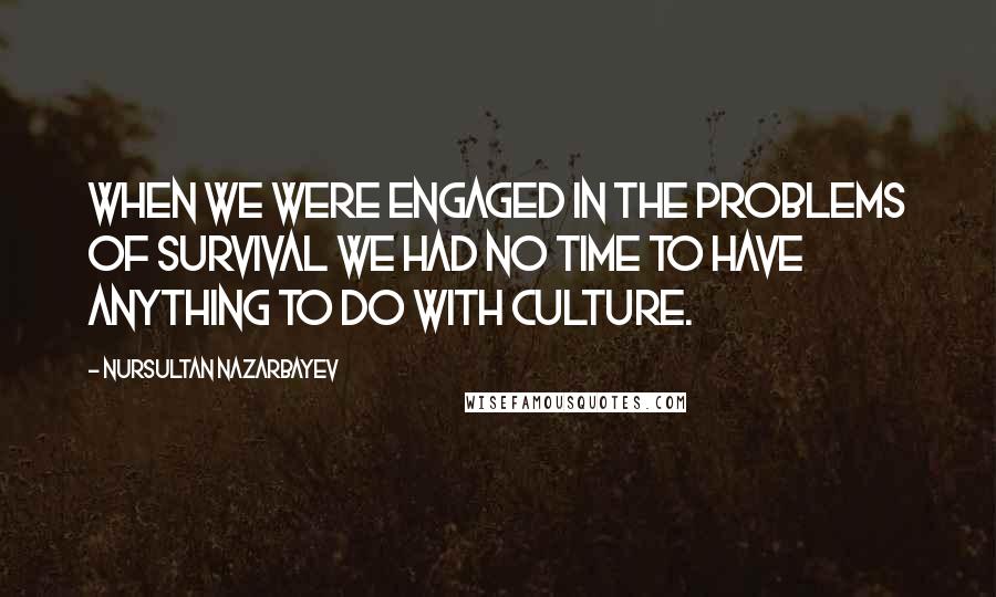 Nursultan Nazarbayev Quotes: When we were engaged in the problems of survival we had no time to have anything to do with culture.