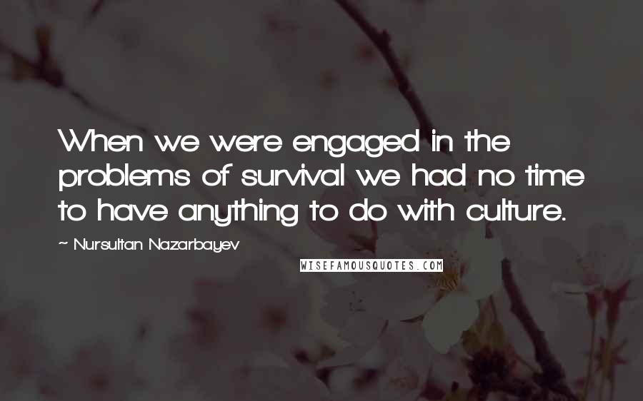 Nursultan Nazarbayev Quotes: When we were engaged in the problems of survival we had no time to have anything to do with culture.