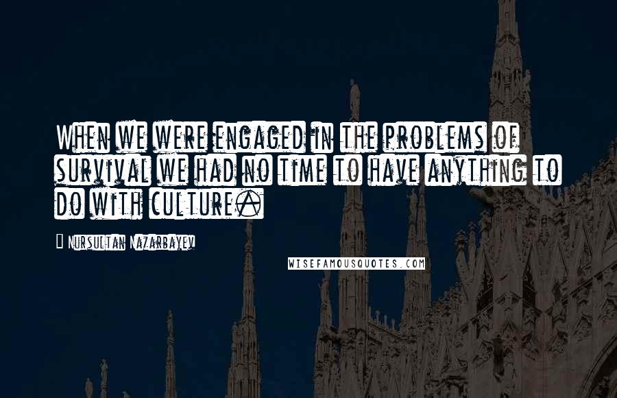 Nursultan Nazarbayev Quotes: When we were engaged in the problems of survival we had no time to have anything to do with culture.