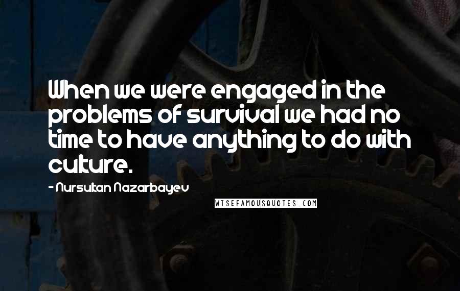 Nursultan Nazarbayev Quotes: When we were engaged in the problems of survival we had no time to have anything to do with culture.