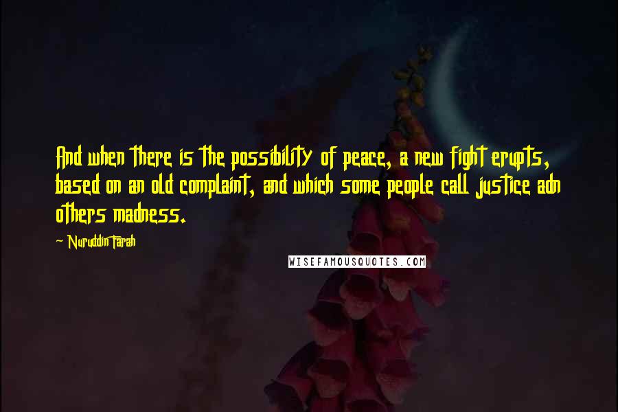 Nuruddin Farah Quotes: And when there is the possibility of peace, a new fight erupts, based on an old complaint, and which some people call justice adn others madness.