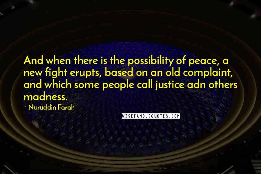 Nuruddin Farah Quotes: And when there is the possibility of peace, a new fight erupts, based on an old complaint, and which some people call justice adn others madness.