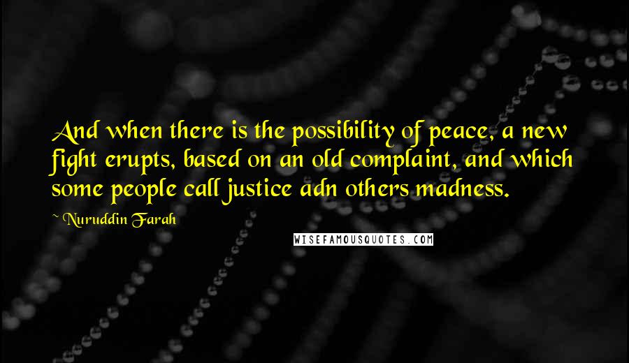 Nuruddin Farah Quotes: And when there is the possibility of peace, a new fight erupts, based on an old complaint, and which some people call justice adn others madness.