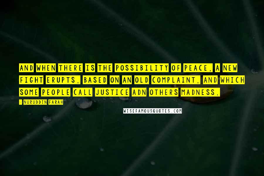 Nuruddin Farah Quotes: And when there is the possibility of peace, a new fight erupts, based on an old complaint, and which some people call justice adn others madness.