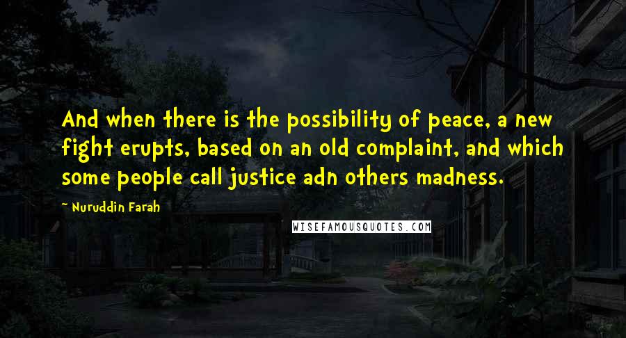 Nuruddin Farah Quotes: And when there is the possibility of peace, a new fight erupts, based on an old complaint, and which some people call justice adn others madness.