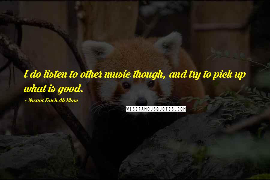 Nusrat Fateh Ali Khan Quotes: I do listen to other music though, and try to pick up what is good.