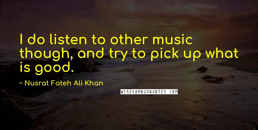 Nusrat Fateh Ali Khan Quotes: I do listen to other music though, and try to pick up what is good.