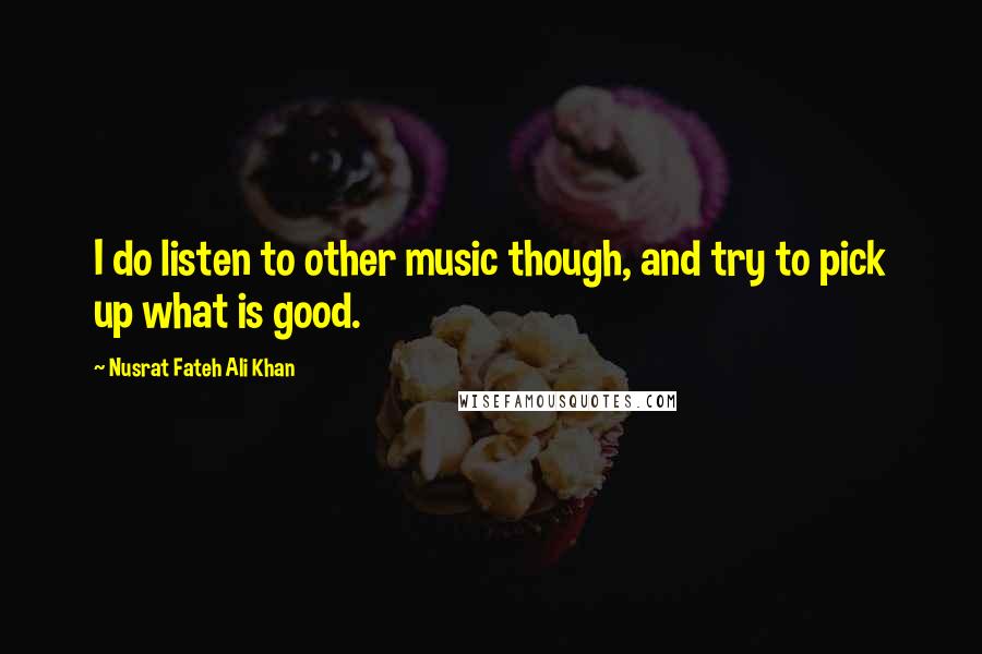 Nusrat Fateh Ali Khan Quotes: I do listen to other music though, and try to pick up what is good.