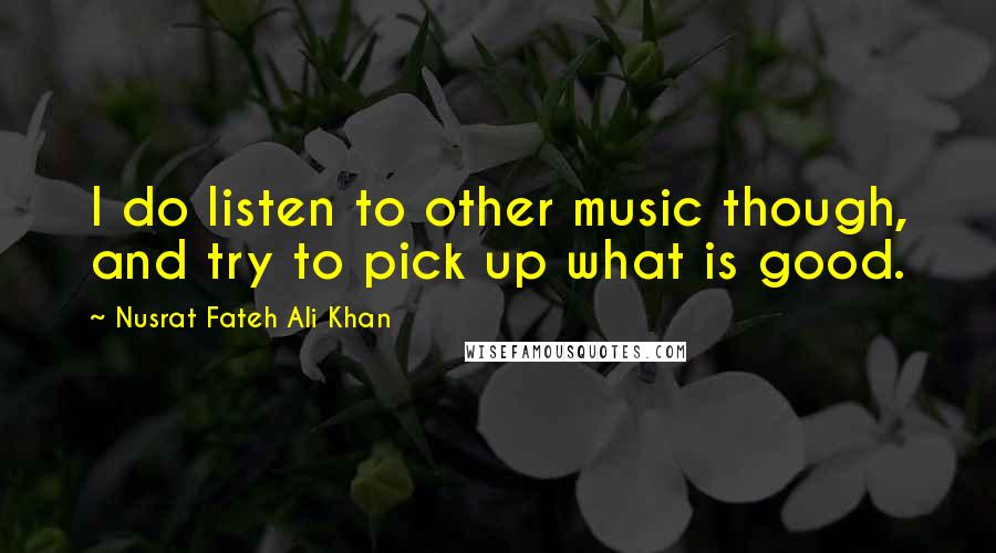 Nusrat Fateh Ali Khan Quotes: I do listen to other music though, and try to pick up what is good.